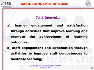 STANDARDS FOR SUSTAINABLE DEVELOPMENT
ደረጃዎች ለዘላቂ ልማት
114
BASIC CONCEPTS OF EOMS
7.1.1 General…
a) learner engagement and satisfaction
through activities that improve learning and
promote the achievement of learning
outcomes;
b) staff engagement and satisfaction through
activities to improve staff competences to
facilitate learning;
 