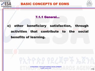STANDARDS FOR SUSTAINABLE DEVELOPMENT
ደረጃዎች ለዘላቂ ልማት
115
BASIC CONCEPTS OF EOMS
c) other beneficiary satisfaction, through
activities that contribute to the social
benefits of learning.
7.1.1 General…
 