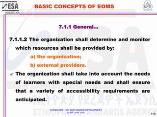 STANDARDS FOR SUSTAINABLE DEVELOPMENT
ደረጃዎች ለዘላቂ ልማት
116
BASIC CONCEPTS OF EOMS
7.1.1.2 The organization shall determine and monitor
which resources shall be provided by:
a) the organization;
b) external providers.
 The organization shall take into account the needs
of learners with special needs and shall ensure
that a variety of accessibility requirements are
anticipated.
7.1.1 General…
 