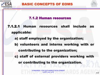 STANDARDS FOR SUSTAINABLE DEVELOPMENT
ደረጃዎች ለዘላቂ ልማት
117
BASIC CONCEPTS OF EOMS
7.1.2 Human resources
7.1.2.1 Human resources shall include as
applicable:
a) staff employed by the organization;
b) volunteers and interns working with or
contributing to the organization;
c) staff of external providers working with
or contributing to the organization.
 
