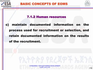 STANDARDS FOR SUSTAINABLE DEVELOPMENT
ደረጃዎች ለዘላቂ ልማት
119
BASIC CONCEPTS OF EOMS
c) maintain documented information on the
process used for recruitment or selection, and
retain documented information on the results
of the recruitment.
7.1.2 Human resources
 