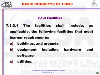 STANDARDS FOR SUSTAINABLE DEVELOPMENT
ደረጃዎች ለዘላቂ ልማት
120
BASIC CONCEPTS OF EOMS
7.1.3 Facilities
7.1.3.1 The facilities shall include, as
applicable, the following facilities that meet
learner requirements:
a) buildings, and grounds;
b) equipment including hardware and
software;
c) utilities.
 