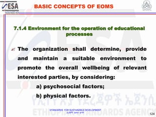 STANDARDS FOR SUSTAINABLE DEVELOPMENT
ደረጃዎች ለዘላቂ ልማት
124
BASIC CONCEPTS OF EOMS
7.1.4 Environment for the operation of educational
processes
 The organization shall determine, provide
and maintain a suitable environment to
promote the overall wellbeing of relevant
interested parties, by considering:
a) psychosocial factors;
b) physical factors.
 