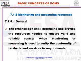 STANDARDS FOR SUSTAINABLE DEVELOPMENT
ደረጃዎች ለዘላቂ ልማት
127
BASIC CONCEPTS OF EOMS
7.1.5 Monitoring and measuring resources
7.1.5.1 General
 The organization shall determine and provide
the resources needed to ensure valid and
reliable results when monitoring or
measuring is used to verify the conformity of
products and services to requirements.
 