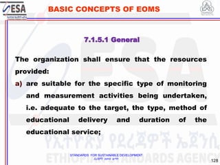 STANDARDS FOR SUSTAINABLE DEVELOPMENT
ደረጃዎች ለዘላቂ ልማት
128
BASIC CONCEPTS OF EOMS
7.1.5.1 General
The organization shall ensure that the resources
provided:
a) are suitable for the specific type of monitoring
and measurement activities being undertaken,
i.e. adequate to the target, the type, method of
educational delivery and duration of the
educational service;
 