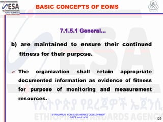 STANDARDS FOR SUSTAINABLE DEVELOPMENT
ደረጃዎች ለዘላቂ ልማት
129
BASIC CONCEPTS OF EOMS
b) are maintained to ensure their continued
fitness for their purpose.
 The organization shall retain appropriate
documented information as evidence of fitness
for purpose of monitoring and measurement
resources.
7.1.5.1 General…
 