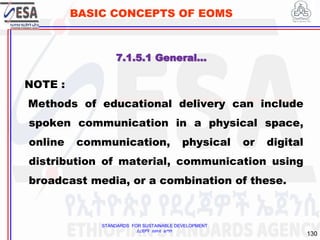 STANDARDS FOR SUSTAINABLE DEVELOPMENT
ደረጃዎች ለዘላቂ ልማት
130
BASIC CONCEPTS OF EOMS
NOTE :
Methods of educational delivery can include
spoken communication in a physical space,
online communication, physical or digital
distribution of material, communication using
broadcast media, or a combination of these.
7.1.5.1 General…
 