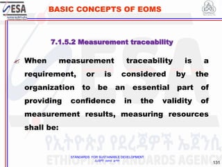 STANDARDS FOR SUSTAINABLE DEVELOPMENT
ደረጃዎች ለዘላቂ ልማት
131
BASIC CONCEPTS OF EOMS
7.1.5.2 Measurement traceability
 When measurement traceability is a
requirement, or is considered by the
organization to be an essential part of
providing confidence in the validity of
measurement results, measuring resources
shall be:
 