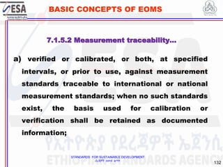 STANDARDS FOR SUSTAINABLE DEVELOPMENT
ደረጃዎች ለዘላቂ ልማት
132
BASIC CONCEPTS OF EOMS
a) verified or calibrated, or both, at specified
intervals, or prior to use, against measurement
standards traceable to international or national
measurement standards; when no such standards
exist, the basis used for calibration or
verification shall be retained as documented
information;
7.1.5.2 Measurement traceability…
 