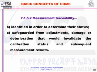 STANDARDS FOR SUSTAINABLE DEVELOPMENT
ደረጃዎች ለዘላቂ ልማት
133
BASIC CONCEPTS OF EOMS
b) identified in order to determine their status;
c) safeguarded from adjustments, damage or
deterioration that would invalidate the
calibration status and subsequent
measurement results.
7.1.5.2 Measurement traceability…
 