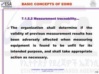 STANDARDS FOR SUSTAINABLE DEVELOPMENT
ደረጃዎች ለዘላቂ ልማት
134
BASIC CONCEPTS OF EOMS
 The organization shall determine if the
validity of previous measurement results has
been adversely affected when measuring
equipment is found to be unfit for its
intended purpose, and shall take appropriate
action as necessary.
7.1.5.2 Measurement traceability…
 