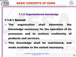 STANDARDS FOR SUSTAINABLE DEVELOPMENT
ደረጃዎች ለዘላቂ ልማት
135
BASIC CONCEPTS OF EOMS
7.1.6 Organizational knowledge
7.1.6.1 General
 The organization shall determine the
knowledge necessary for the operation of its
processes and to achieve conformity of
products and services.
 This knowledge shall be maintained, and
made available to the extent necessary.
 