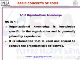 STANDARDS FOR SUSTAINABLE DEVELOPMENT
ደረጃዎች ለዘላቂ ልማት
137
BASIC CONCEPTS OF EOMS
NOTE 1 :
 Organizational knowledge is knowledge
specific to the organization and is generally
gained by experience.
 It is information that is used and shared to
achieve the organization’s objectives.
7.1.6 Organizational knowledge
 