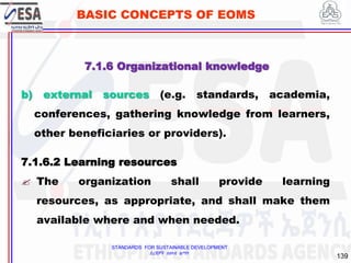 STANDARDS FOR SUSTAINABLE DEVELOPMENT
ደረጃዎች ለዘላቂ ልማት
139
BASIC CONCEPTS OF EOMS
b) external sources (e.g. standards, academia,
conferences, gathering knowledge from learners,
other beneficiaries or providers).
7.1.6.2 Learning resources
 The organization shall provide learning
resources, as appropriate, and shall make them
available where and when needed.
7.1.6 Organizational knowledge
 
