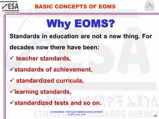 STANDARDS FOR SUSTAINABLE DEVELOPMENT
ደረጃዎች ለዘላቂ ልማት
14
BASIC CONCEPTS OF EOMS
Standards in education are not a new thing. For
decades now there have been:
 teacher standards,
standards of achievement,
 standardized curricula,
learning standards,
standardized tests and so on.
Why EOMS?
 