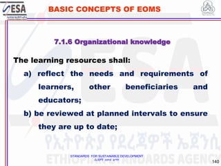 STANDARDS FOR SUSTAINABLE DEVELOPMENT
ደረጃዎች ለዘላቂ ልማት
140
BASIC CONCEPTS OF EOMS
The learning resources shall:
a) reflect the needs and requirements of
learners, other beneficiaries and
educators;
b) be reviewed at planned intervals to ensure
they are up to date;
7.1.6 Organizational knowledge
 