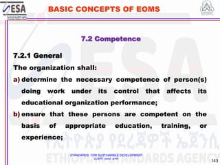 STANDARDS FOR SUSTAINABLE DEVELOPMENT
ደረጃዎች ለዘላቂ ልማት
143
BASIC CONCEPTS OF EOMS
7.2 Competence
7.2.1 General
The organization shall:
a) determine the necessary competence of person(s)
doing work under its control that affects its
educational organization performance;
b) ensure that these persons are competent on the
basis of appropriate education, training, or
experience;
 