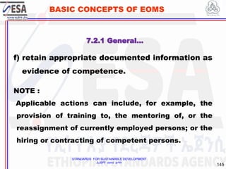 STANDARDS FOR SUSTAINABLE DEVELOPMENT
ደረጃዎች ለዘላቂ ልማት
145
BASIC CONCEPTS OF EOMS
f) retain appropriate documented information as
evidence of competence.
NOTE :
Applicable actions can include, for example, the
provision of training to, the mentoring of, or the
reassignment of currently employed persons; or the
hiring or contracting of competent persons.
7.2.1 General…
 