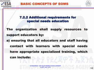STANDARDS FOR SUSTAINABLE DEVELOPMENT
ደረጃዎች ለዘላቂ ልማት
146
BASIC CONCEPTS OF EOMS
7.2.2 Additional requirements for
special needs education
The organization shall supply resources to
support educators by:
a) ensuring that all educators and staff having
contact with learners with special needs
have appropriate specialized training, which
can include:
 