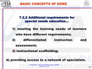 STANDARDS FOR SUSTAINABLE DEVELOPMENT
ደረጃዎች ለዘላቂ ልማት
147
BASIC CONCEPTS OF EOMS
1) meeting the learning needs of learners
who have different requirements;
2) differentiated instruction and
assessment;
3) instructional scaffolding;
b) providing access to a network of specialists.
7.2.2 Additional requirements for
special needs education…
 