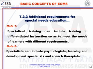 STANDARDS FOR SUSTAINABLE DEVELOPMENT
ደረጃዎች ለዘላቂ ልማት
148
BASIC CONCEPTS OF EOMS
Note 1:
Specialized training can include training in
differentiated instruction so as to meet the needs
of learners with different requirements.
Note 2:
Specialists can include psychologists, learning and
development specialists and speech therapists.
7.2.2 Additional requirements for
special needs education…
 