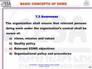 STANDARDS FOR SUSTAINABLE DEVELOPMENT
ደረጃዎች ለዘላቂ ልማት
149
BASIC CONCEPTS OF EOMS
7.3 Awareness
The organization shall ensure that relevant persons
doing work under the organization’s control shall be
aware of:
a) vision, mission and values
b) Quality policy
c) Relevant EOMS objectives
d) Organizational policy and procedures
 