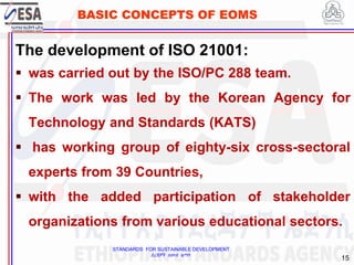 STANDARDS FOR SUSTAINABLE DEVELOPMENT
ደረጃዎች ለዘላቂ ልማት
15
BASIC CONCEPTS OF EOMS
The development of ISO 21001:
 was carried out by the ISO/PC 288 team.
 The work was led by the Korean Agency for
Technology and Standards (KATS)
 has working group of eighty-six cross-sectoral
experts from 39 Countries,
 with the added participation of stakeholder
organizations from various educational sectors.
 
