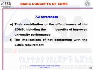 STANDARDS FOR SUSTAINABLE DEVELOPMENT
ደረጃዎች ለዘላቂ ልማት
150
BASIC CONCEPTS OF EOMS
e) Their contribution to the effectiveness of the
EOMS, including the benefits of improved
university performance
f) The implications of not conforming with the
EOMS requirement
7.3 Awareness
 