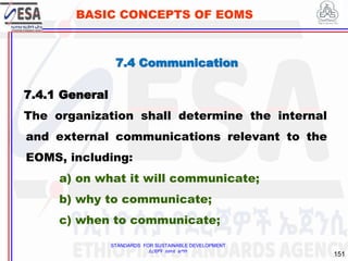 STANDARDS FOR SUSTAINABLE DEVELOPMENT
ደረጃዎች ለዘላቂ ልማት
151
BASIC CONCEPTS OF EOMS
7.4 Communication
7.4.1 General
The organization shall determine the internal
and external communications relevant to the
EOMS, including:
a) on what it will communicate;
b) why to communicate;
c) when to communicate;
 