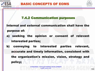 STANDARDS FOR SUSTAINABLE DEVELOPMENT
ደረጃዎች ለዘላቂ ልማት
153
BASIC CONCEPTS OF EOMS
7.4.2 Communication purposes
Internal and external communication shall have the
purpose of:
a) seeking the opinion or consent of relevant
interested parties;
b) conveying to interested parties relevant,
accurate and timely information, consistent with
the organization's mission, vision, strategy and
policy;
 
