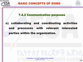 STANDARDS FOR SUSTAINABLE DEVELOPMENT
ደረጃዎች ለዘላቂ ልማት
154
BASIC CONCEPTS OF EOMS
c) collaborating and coordinating activities
and processes with relevant interested
parties within the organization.
7.4.2 Communication purposes
 