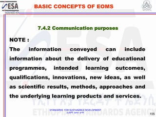 STANDARDS FOR SUSTAINABLE DEVELOPMENT
ደረጃዎች ለዘላቂ ልማት
155
BASIC CONCEPTS OF EOMS
NOTE :
The information conveyed can include
information about the delivery of educational
programmes, intended learning outcomes,
qualifications, innovations, new ideas, as well
as scientific results, methods, approaches and
the underlying learning products and services.
7.4.2 Communication purposes
 