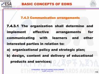 STANDARDS FOR SUSTAINABLE DEVELOPMENT
ደረጃዎች ለዘላቂ ልማት
156
BASIC CONCEPTS OF EOMS
7.4.3 Communication arrangements
7.4.3.1 The organization shall determine and
implement effective arrangements for
communicating with learners and other
interested parties in relation to:
a) organizational policy and strategic plan;
b) design, content and delivery of educational
products and services;
 