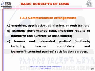 STANDARDS FOR SUSTAINABLE DEVELOPMENT
ደረጃዎች ለዘላቂ ልማት
157
BASIC CONCEPTS OF EOMS
c) enquiries, application, admission, or registration;
d) learners' performance data, including results of
formative and summative assessment;
e) learner and interested parties’ feedback,
including learner complaints and
learners/interested parties’ satisfaction surveys.
7.4.3 Communication arrangements
 
