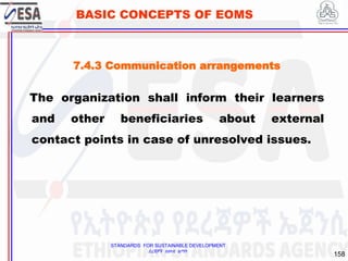 STANDARDS FOR SUSTAINABLE DEVELOPMENT
ደረጃዎች ለዘላቂ ልማት
158
BASIC CONCEPTS OF EOMS
The organization shall inform their learners
and other beneficiaries about external
contact points in case of unresolved issues.
7.4.3 Communication arrangements
 