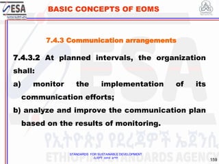 STANDARDS FOR SUSTAINABLE DEVELOPMENT
ደረጃዎች ለዘላቂ ልማት
159
BASIC CONCEPTS OF EOMS
7.4.3.2 At planned intervals, the organization
shall:
a) monitor the implementation of its
communication efforts;
b) analyze and improve the communication plan
based on the results of monitoring.
7.4.3 Communication arrangements
 