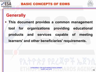STANDARDS FOR SUSTAINABLE DEVELOPMENT
ደረጃዎች ለዘላቂ ልማት
16
BASIC CONCEPTS OF EOMS
16
Generally
 This document provides a common management
tool for organizations providing educational
products and services capable of meeting
learners' and other beneficiaries' requirements.
 