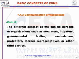 STANDARDS FOR SUSTAINABLE DEVELOPMENT
ደረጃዎች ለዘላቂ ልማት
161
BASIC CONCEPTS OF EOMS
Note 3:
The external contact points can be persons
or organizations such as mediators, litigators,
governmental bodies, ombudsmen,
protectors, learner representatives or other
third parties.
7.4.3 Communication arrangements
 
