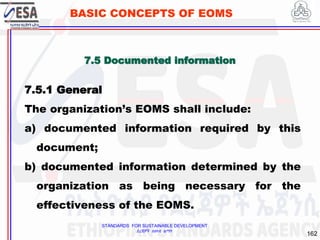 STANDARDS FOR SUSTAINABLE DEVELOPMENT
ደረጃዎች ለዘላቂ ልማት
162
BASIC CONCEPTS OF EOMS
7.5 Documented information
7.5.1 General
The organization’s EOMS shall include:
a) documented information required by this
document;
b) documented information determined by the
organization as being necessary for the
effectiveness of the EOMS.
 