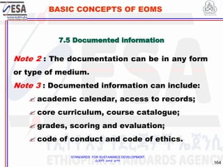 STANDARDS FOR SUSTAINABLE DEVELOPMENT
ደረጃዎች ለዘላቂ ልማት
164
BASIC CONCEPTS OF EOMS
Note 2 : The documentation can be in any form
or type of medium.
Note 3 : Documented information can include:
 academic calendar, access to records;
 core curriculum, course catalogue;
 grades, scoring and evaluation;
 code of conduct and code of ethics.
7.5 Documented information
 
