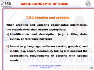 STANDARDS FOR SUSTAINABLE DEVELOPMENT
ደረጃዎች ለዘላቂ ልማት
165
BASIC CONCEPTS OF EOMS
7.5.2 Creating and updating
When creating and updating documented information,
the organization shall ensure appropriate:
a) identification and description (e.g. a title, date,
author, or reference number);
b) format (e.g. language, software version, graphics) and
media (e.g. paper, electronic), taking into account the
accessibility requirements of persons with special
needs;
 