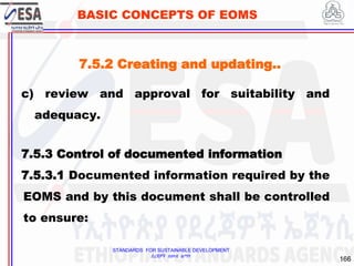 STANDARDS FOR SUSTAINABLE DEVELOPMENT
ደረጃዎች ለዘላቂ ልማት
166
BASIC CONCEPTS OF EOMS
c) review and approval for suitability and
adequacy.
7.5.3 Control of documented information
7.5.3.1 Documented information required by the
EOMS and by this document shall be controlled
to ensure:
7.5.2 Creating and updating..
 