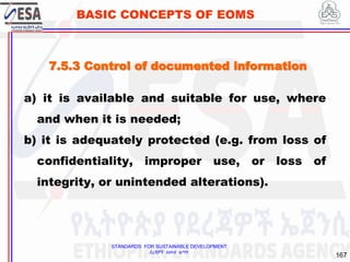 STANDARDS FOR SUSTAINABLE DEVELOPMENT
ደረጃዎች ለዘላቂ ልማት
167
BASIC CONCEPTS OF EOMS
7.5.3 Control of documented information
a) it is available and suitable for use, where
and when it is needed;
b) it is adequately protected (e.g. from loss of
confidentiality, improper use, or loss of
integrity, or unintended alterations).
 