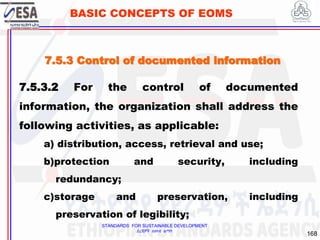 STANDARDS FOR SUSTAINABLE DEVELOPMENT
ደረጃዎች ለዘላቂ ልማት
168
BASIC CONCEPTS OF EOMS
7.5.3.2 For the control of documented
information, the organization shall address the
following activities, as applicable:
a) distribution, access, retrieval and use;
b)protection and security, including
redundancy;
c)storage and preservation, including
preservation of legibility;
7.5.3 Control of documented information
 