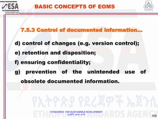 STANDARDS FOR SUSTAINABLE DEVELOPMENT
ደረጃዎች ለዘላቂ ልማት
169
BASIC CONCEPTS OF EOMS
d) control of changes (e.g. version control);
e) retention and disposition;
f) ensuring confidentiality;
g) prevention of the unintended use of
obsolete documented information.
7.5.3 Control of documented information…
 