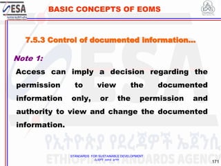 STANDARDS FOR SUSTAINABLE DEVELOPMENT
ደረጃዎች ለዘላቂ ልማት
171
BASIC CONCEPTS OF EOMS
Note 1:
Access can imply a decision regarding the
permission to view the documented
information only, or the permission and
authority to view and change the documented
information.
7.5.3 Control of documented information…
 