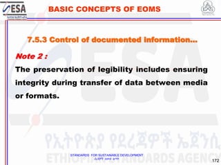 STANDARDS FOR SUSTAINABLE DEVELOPMENT
ደረጃዎች ለዘላቂ ልማት
172
BASIC CONCEPTS OF EOMS
Note 2 :
The preservation of legibility includes ensuring
integrity during transfer of data between media
or formats.
7.5.3 Control of documented information…
 