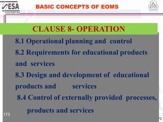STANDARDS FOR SUSTAINABLE DEVELOPMENT
ደረጃዎች ለዘላቂ ልማት
173
BASIC CONCEPTS OF EOMS
8.1 Operational planning and control
8.2 Requirements for educational products
and services
8.3 Design and development of educational
products and services
8.4 Control of externally provided processes,
products and services
CLAUSE 8- OPERATION
173
 