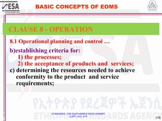 STANDARDS FOR SUSTAINABLE DEVELOPMENT
ደረጃዎች ለዘላቂ ልማት
176
BASIC CONCEPTS OF EOMS
8.1 Operational planning and control …
b)establishing criteria for:
1) the processes;
2) the acceptance of products and services;
c) determining the resources needed to achieve
conformity to the product and service
requirements;
1
7
CLAUSE 8 - OPERATION
 