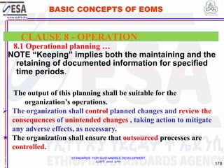 STANDARDS FOR SUSTAINABLE DEVELOPMENT
ደረጃዎች ለዘላቂ ልማት
178
BASIC CONCEPTS OF EOMS
8.1 Operational planning …
NOTE “Keeping” implies both the maintaining and the
retaining of documented information for specified
time periods.
1
7
CLAUSE 8 - OPERATION
The output of this planning shall be suitable for the
organization’s operations.
 The organization shall control planned changes and review the
consequences of unintended changes , taking action to mitigate
any adverse effects, as necessary.
 The organization shall ensure that outsourced processes are
controlled.
 